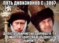 пять дивизионов с - 300? да пусть забирают на здоровье! я - то думал! государство не обеднеет, забирайте!