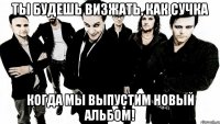 Ты будешь визжать, как сучка Когда мы выпустим новый альбом!
