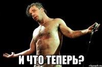  И ЧТО ТЕПЕРЬ?