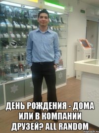  День рождения - дома или в компании друзей? ALL RANDOM