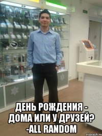  День рождения - дома или у друзей? -ALL RANDOM