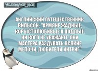 Английский путешественник Вильсон: "Армяне жадные, корыстолюбивые и подлые, ни кого не уважают. Они мастера раздувать всякие мелочи, любители интриг"