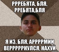 ррребята, бля, рребята,бля я из, бля, аррррмии верррррнулся, нахуй
