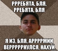 ррребята, бля, рребята, бля я из, бля, аррррмии верррррнулся, нахуй