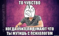 то чувство когда учителя думают что ты мутишь с психологом