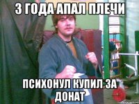 3 ГОДА АПАЛ ПЛЕЧИ ПСИХОНУЛ КУПИЛ ЗА ДОНАТ