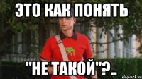 это как понять "не такой"?..