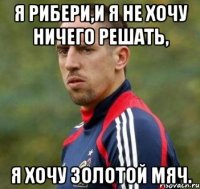 Я Рибери,и я не хочу ничего решать, Я хочу золотой мяч.