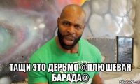  тащи это дерьмо @ПЛЮШЕВАЯ БАРАДА@