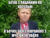 бiгав з пацанами по котельнi в бочку залiз,пiврайону з мчс витягувало
