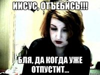 Иисус, отъебись!!! бля, да когда уже отпустит...