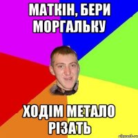 Маткін, бери моргальку ходім метало різать