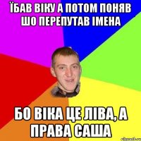 їбав віку а потом поняв шо перепутав імена бо віка це ліва, а права саша