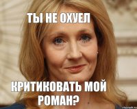 ТЫ НЕ ОХУЕЛ КРИТИКОВАТЬ МОЙ РОМАН?