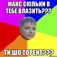 Макс скiльки в тебе влазить??? Ти шо торент???