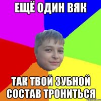 ещё один вяк так твой зубной состав трониться