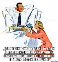  Для мужчины очень важно то, как к нему относится женщина. Мужчина сначала влюбляется в отношение к себе, а уже потом в женщину.
