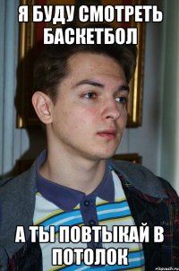 я буду смотреть баскетбол а ты повтыкай в потолок