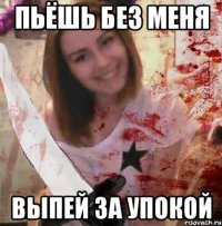 ПЬЁШЬ БЕЗ МЕНЯ ВЫПЕЙ ЗА УПОКОЙ