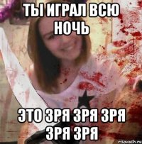 ТЫ ИГРАЛ ВСЮ НОЧЬ ЭТО ЗРЯ ЗРЯ ЗРЯ ЗРЯ ЗРЯ