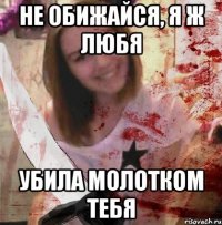 НЕ ОБИЖАЙСЯ, Я Ж ЛЮБЯ УБИЛА МОЛОТКОМ ТЕБЯ