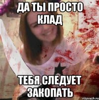 ДА ТЫ ПРОСТО КЛАД ТЕБЯ СЛЕДУЕТ ЗАКОПАТЬ
