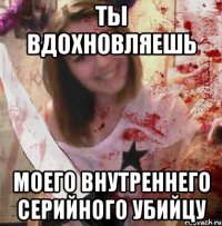 ТЫ ВДОХНОВЛЯЕШЬ МОЕГО ВНУТРЕННЕГО СЕРИЙНОГО УБИЙЦУ