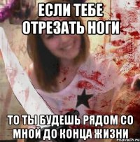 ЕСЛИ ТЕБЕ ОТРЕЗАТЬ НОГИ ТО ТЫ БУДЕШЬ РЯДОМ СО МНОЙ ДО КОНЦА ЖИЗНИ