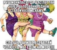Я угомонилась?Да щас!Лет так через 40 позвоню одной старой козе и скажу — Слышь,раритет,вставляй челюсть мы едем на море)))