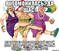 Я угомонилась?Да щас! Лет так через 40 позвоню одной старой козе и скажу :"Слышь,раритет,вставляй челюсть мы едем на море")))