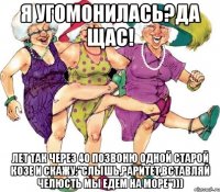 Я угомонилась?Да щас! Лет так через 40 позвоню одной старой козе и скажу:"Слышь,раритет,вставляй челюсть мы едем на море")))