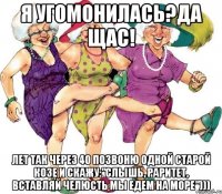Я угомонилась?Да щас! Лет так через 40 позвоню одной старой козе и скажу:"Слышь, раритет, вставляй челюсть мы едем на море")))