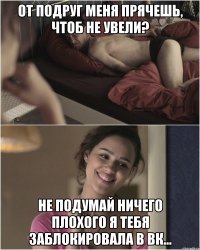 от подруг меня прячешь, чтоб не увели? не подумай ничего плохого я тебя заблокировала в ВК...