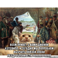  Всем привет, с вами Джонни Кэтсвилл, и сегодня мы попробуем выучить князей эпохи раздробленности рррррррррррр