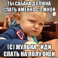 ты сабака должна спать именно со мной (с) Жулька - иди спать на полу окей