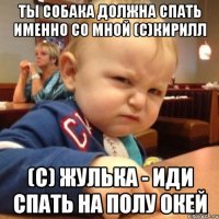 ты собака должна спать именно со мной (с)Кирилл (с) Жулька - иди спать на полу окей