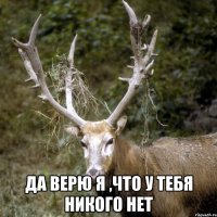  Да верю я ,что у тебя никого нет