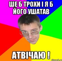 Ше б трохи і я б його ушатав Атвічаю !