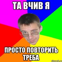 ТА вчив я Просто повторить треба