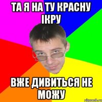 Та я на ту красну ікру вже дивиться не можу