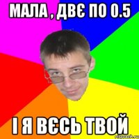 Мала , двє по 0.5 і я вєсь твой