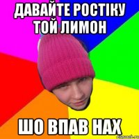 давайте ростіку той лимон шо впав нах