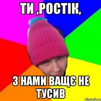 ти ,ростік, з нами ващє не тусив