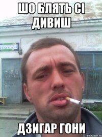 ШО БЛЯТЬ СІ ДИВИШ ДЗИГАР ГОНИ