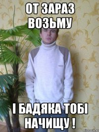 От зараз возьму і бадяка тобі начищу !