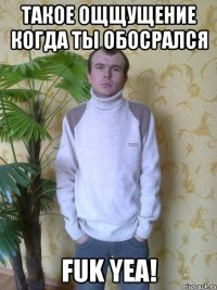 такое ощщущение когда ты обосрался fuk yea!