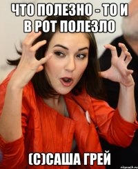 что полезно - то и в рот полезло (с)Саша Грей