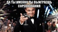 ДА ты именно ты выиграешь соревнования 