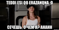 Teddi esi qo erazanqna ;D сечешь, о чем я? Ahahh