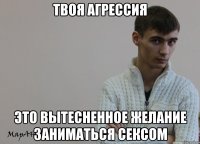 Твоя агрессия это вытесненное желание заниматься сексом